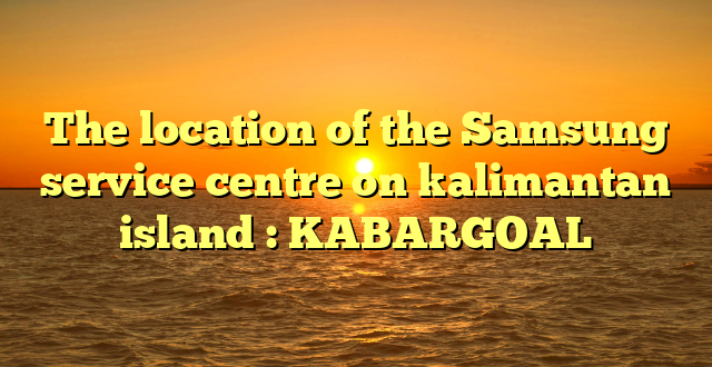The location of the Samsung service centre on kalimantan island : KABARGOAL